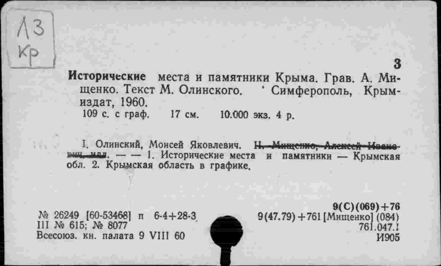 ﻿з
Исторические места и памятники Крыма. Грав. А. Мищенко. Текст М. Олинского. ‘ Симферополь, Крым-издат, 1960.
109 с. с граф. 17 см. 10.000 экз. 4 р.
I. Олинский, Моисей Яковлевич, и. Міпц-ttrr, Алексей Ипішо шЧі илл.-----1. Исторические места и памятники — Крымская
обл. 2. Крымская область в графике.
№ 26249 [60-53468] п 6-4+28-3
III № 615; № 8077
Всесоюз. кн. палата 9 VIII 60
9(С)(069) + 76
9(47.79) +761 [Мищенко] (084) 761.047.1
И905